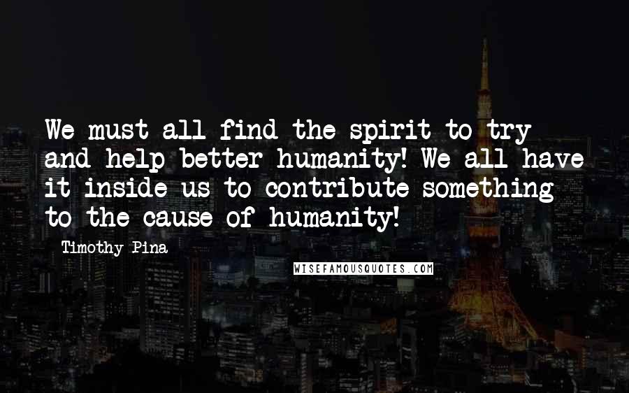 Timothy Pina Quotes:  We must all find the spirit to try and help better humanity! We all have it inside us to contribute something to the cause of humanity!