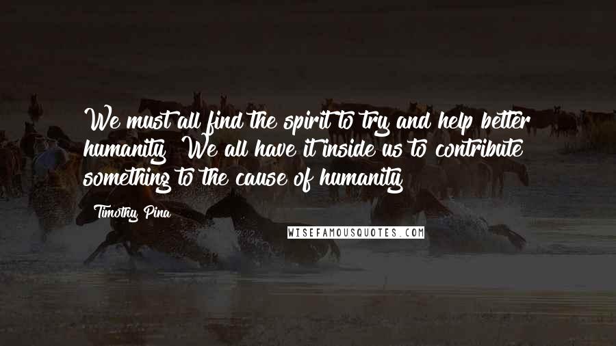 Timothy Pina Quotes:  We must all find the spirit to try and help better humanity! We all have it inside us to contribute something to the cause of humanity!