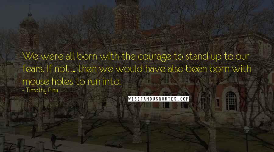 Timothy Pina Quotes: We were all born with the courage to stand up to our fears. If not ... then we would have also been born with mouse holes to run into.