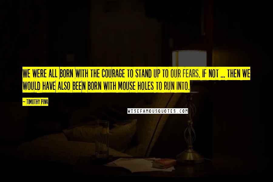 Timothy Pina Quotes: We were all born with the courage to stand up to our fears. If not ... then we would have also been born with mouse holes to run into.