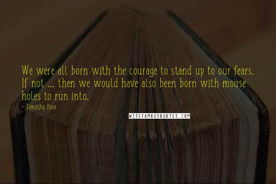 Timothy Pina Quotes: We were all born with the courage to stand up to our fears. If not ... then we would have also been born with mouse holes to run into.