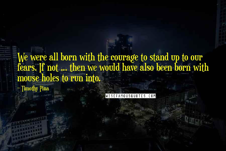 Timothy Pina Quotes: We were all born with the courage to stand up to our fears. If not ... then we would have also been born with mouse holes to run into.