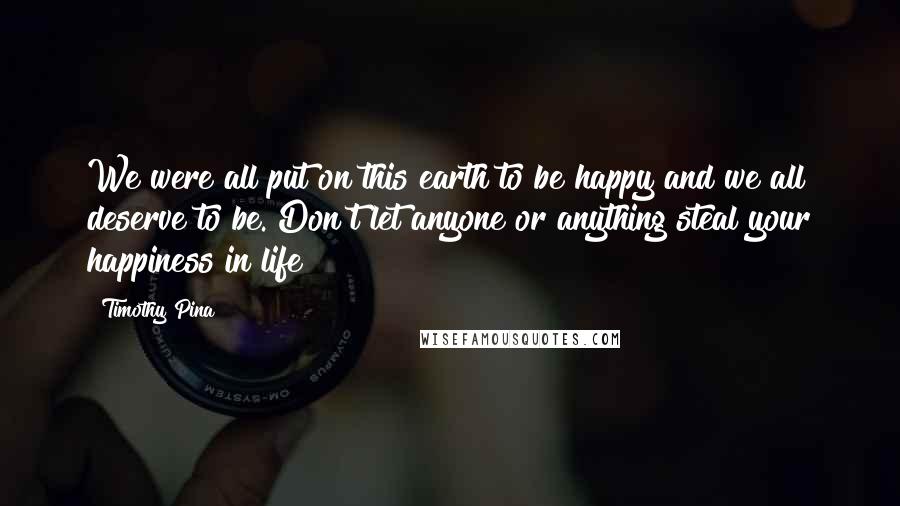 Timothy Pina Quotes: We were all put on this earth to be happy and we all deserve to be. Don't let anyone or anything steal your happiness in life!