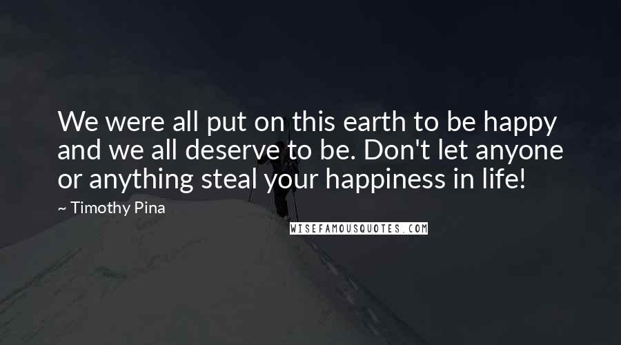 Timothy Pina Quotes: We were all put on this earth to be happy and we all deserve to be. Don't let anyone or anything steal your happiness in life!