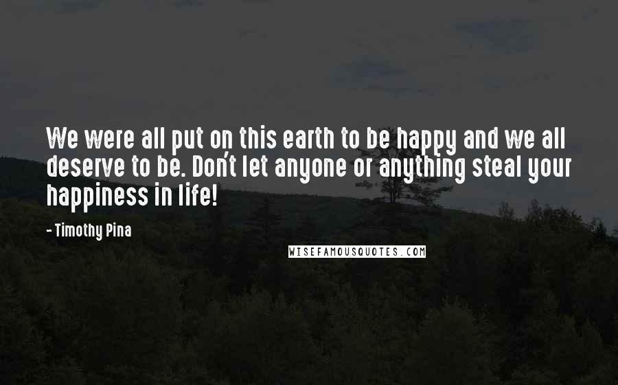 Timothy Pina Quotes: We were all put on this earth to be happy and we all deserve to be. Don't let anyone or anything steal your happiness in life!