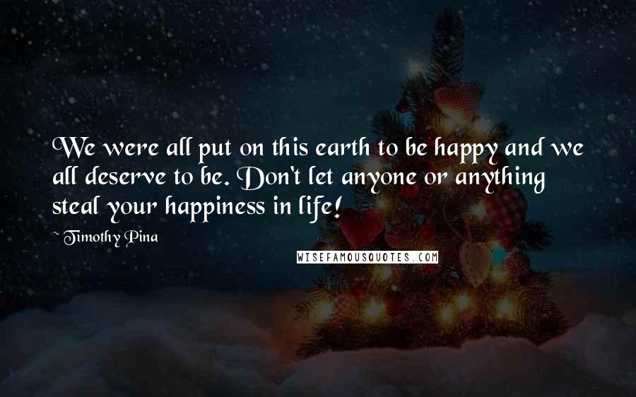 Timothy Pina Quotes: We were all put on this earth to be happy and we all deserve to be. Don't let anyone or anything steal your happiness in life!