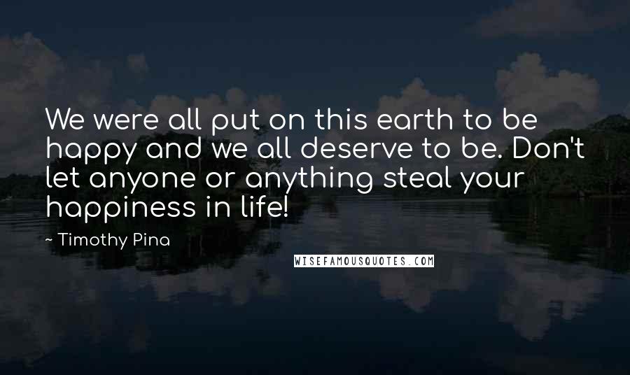 Timothy Pina Quotes: We were all put on this earth to be happy and we all deserve to be. Don't let anyone or anything steal your happiness in life!