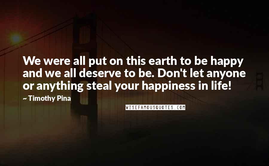 Timothy Pina Quotes: We were all put on this earth to be happy and we all deserve to be. Don't let anyone or anything steal your happiness in life!