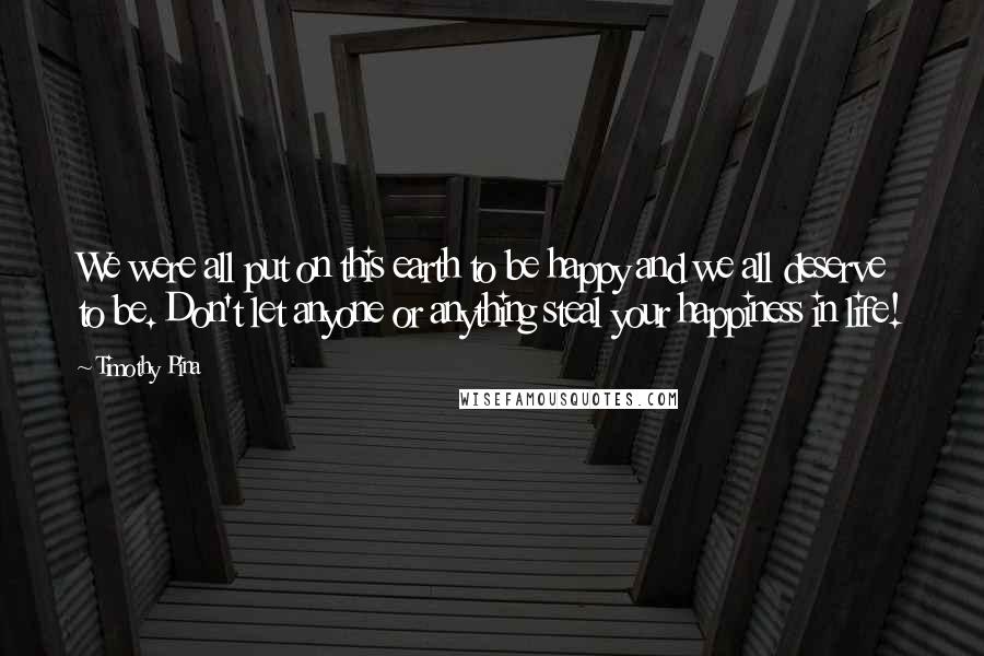 Timothy Pina Quotes: We were all put on this earth to be happy and we all deserve to be. Don't let anyone or anything steal your happiness in life!