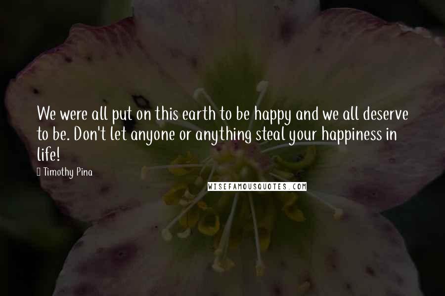 Timothy Pina Quotes: We were all put on this earth to be happy and we all deserve to be. Don't let anyone or anything steal your happiness in life!