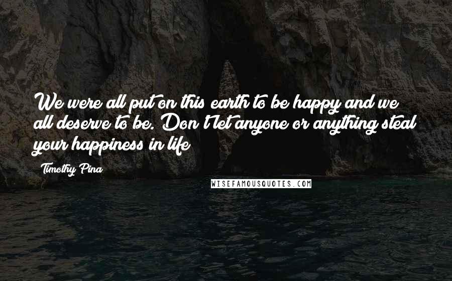 Timothy Pina Quotes: We were all put on this earth to be happy and we all deserve to be. Don't let anyone or anything steal your happiness in life!