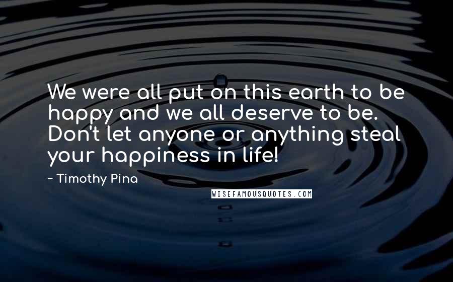 Timothy Pina Quotes: We were all put on this earth to be happy and we all deserve to be. Don't let anyone or anything steal your happiness in life!