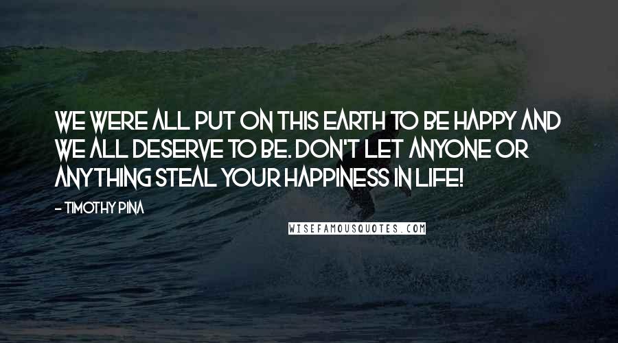 Timothy Pina Quotes: We were all put on this earth to be happy and we all deserve to be. Don't let anyone or anything steal your happiness in life!