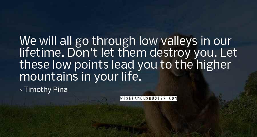 Timothy Pina Quotes: We will all go through low valleys in our lifetime. Don't let them destroy you. Let these low points lead you to the higher mountains in your life.