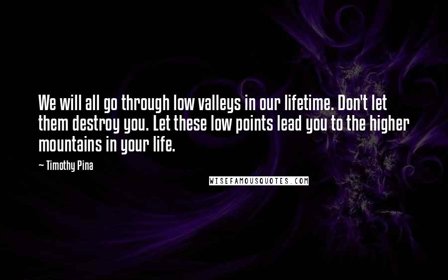 Timothy Pina Quotes: We will all go through low valleys in our lifetime. Don't let them destroy you. Let these low points lead you to the higher mountains in your life.