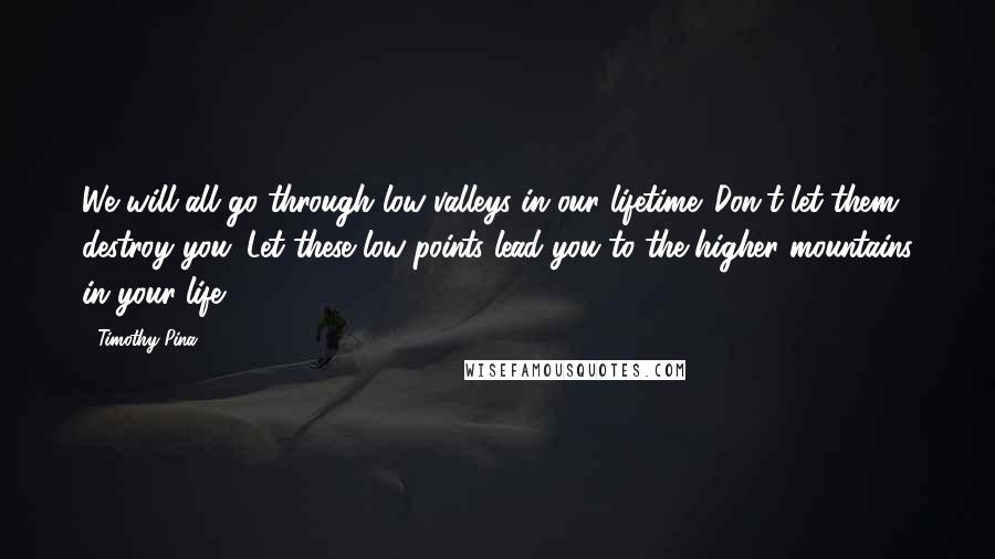 Timothy Pina Quotes: We will all go through low valleys in our lifetime. Don't let them destroy you. Let these low points lead you to the higher mountains in your life.