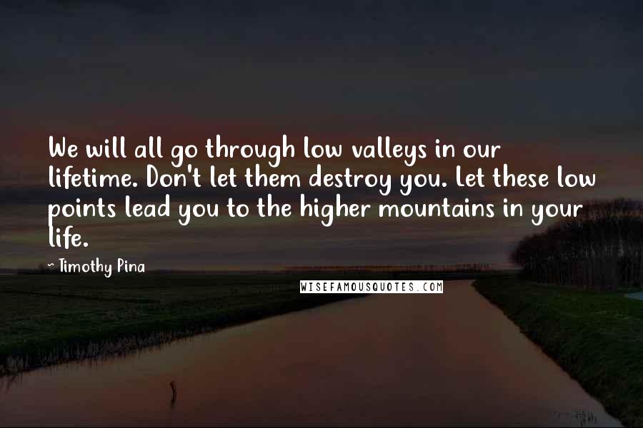Timothy Pina Quotes: We will all go through low valleys in our lifetime. Don't let them destroy you. Let these low points lead you to the higher mountains in your life.
