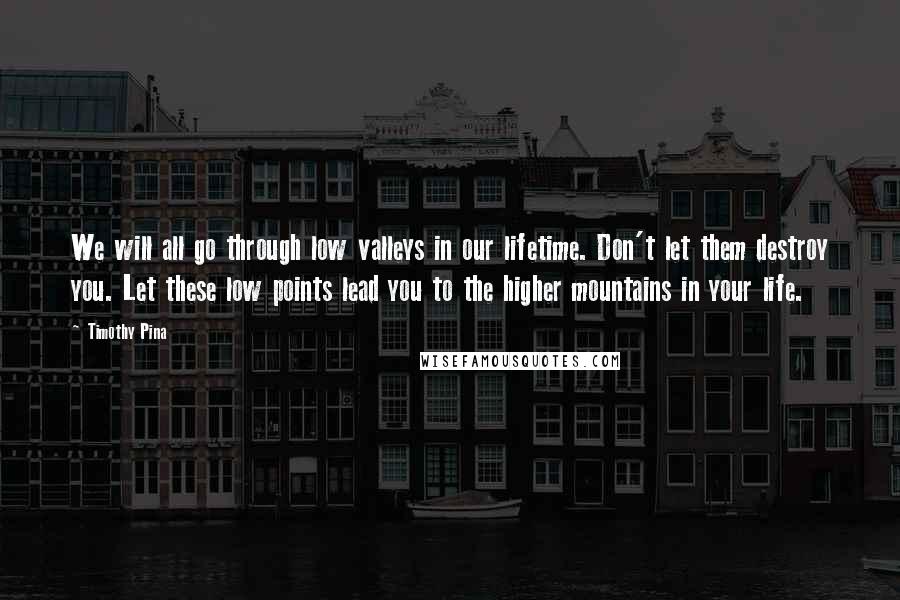 Timothy Pina Quotes: We will all go through low valleys in our lifetime. Don't let them destroy you. Let these low points lead you to the higher mountains in your life.