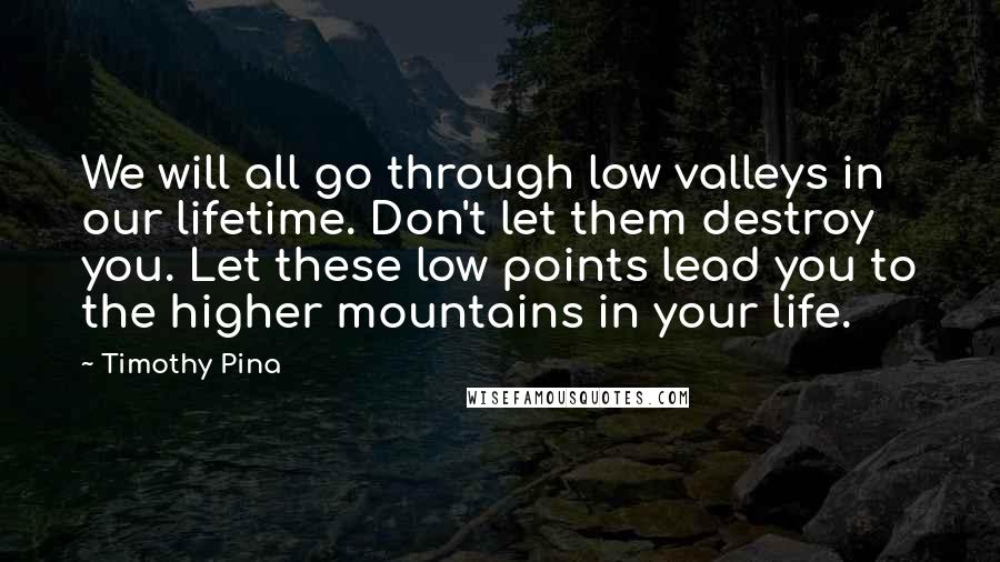 Timothy Pina Quotes: We will all go through low valleys in our lifetime. Don't let them destroy you. Let these low points lead you to the higher mountains in your life.