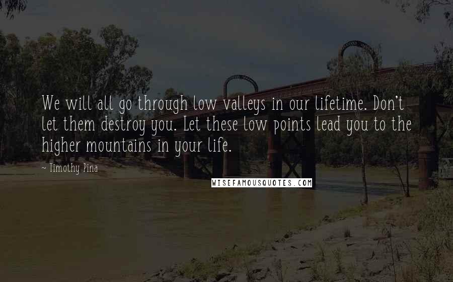 Timothy Pina Quotes: We will all go through low valleys in our lifetime. Don't let them destroy you. Let these low points lead you to the higher mountains in your life.