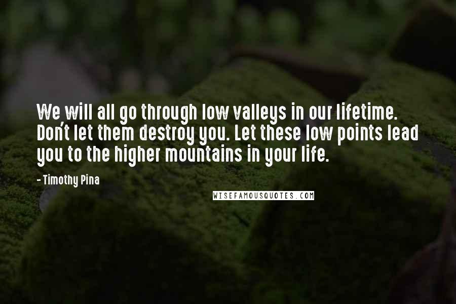 Timothy Pina Quotes: We will all go through low valleys in our lifetime. Don't let them destroy you. Let these low points lead you to the higher mountains in your life.