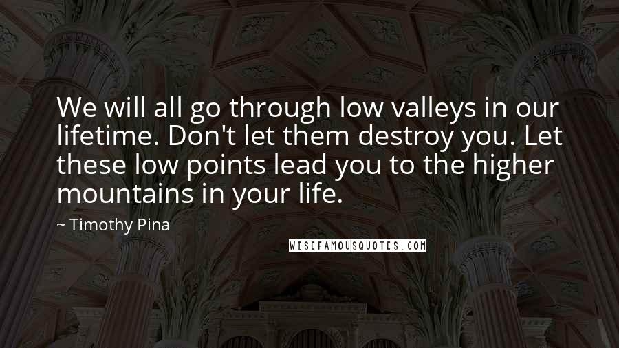 Timothy Pina Quotes: We will all go through low valleys in our lifetime. Don't let them destroy you. Let these low points lead you to the higher mountains in your life.