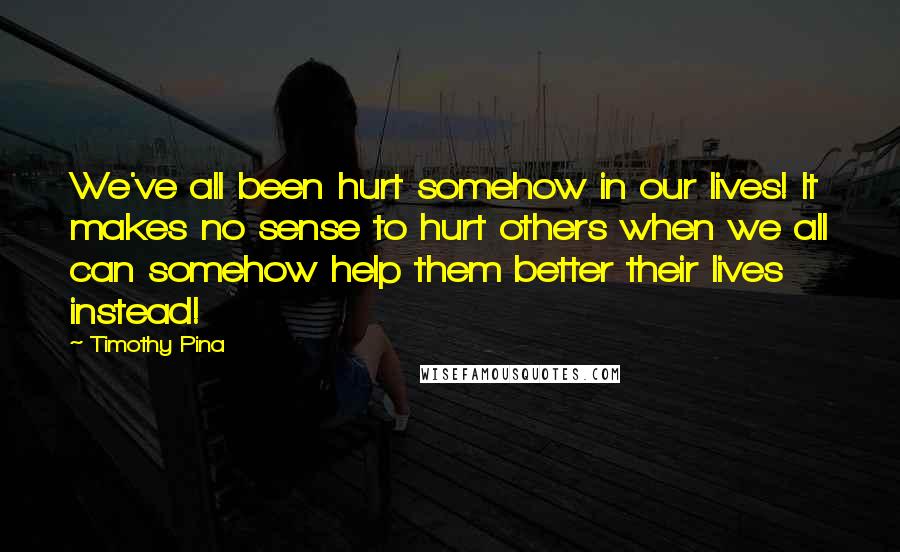 Timothy Pina Quotes: We've all been hurt somehow in our lives! It makes no sense to hurt others when we all can somehow help them better their lives instead!