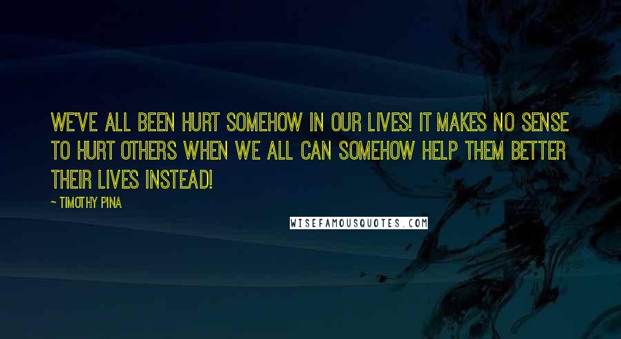 Timothy Pina Quotes: We've all been hurt somehow in our lives! It makes no sense to hurt others when we all can somehow help them better their lives instead!