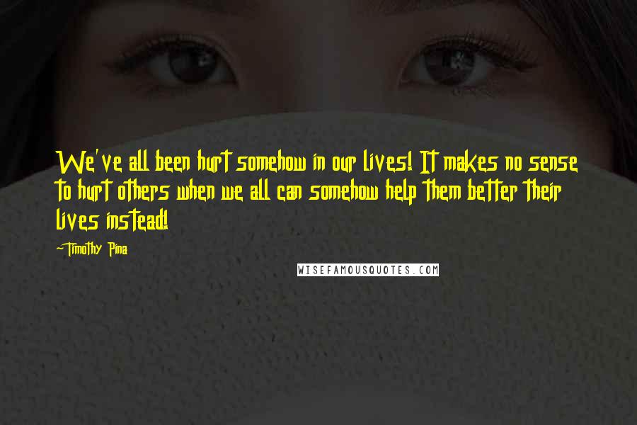 Timothy Pina Quotes: We've all been hurt somehow in our lives! It makes no sense to hurt others when we all can somehow help them better their lives instead!