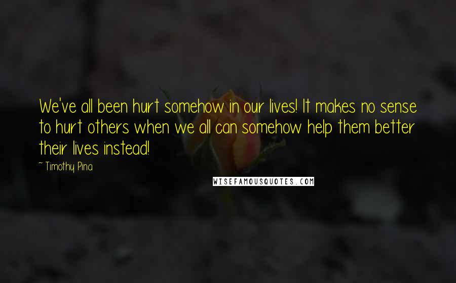 Timothy Pina Quotes: We've all been hurt somehow in our lives! It makes no sense to hurt others when we all can somehow help them better their lives instead!