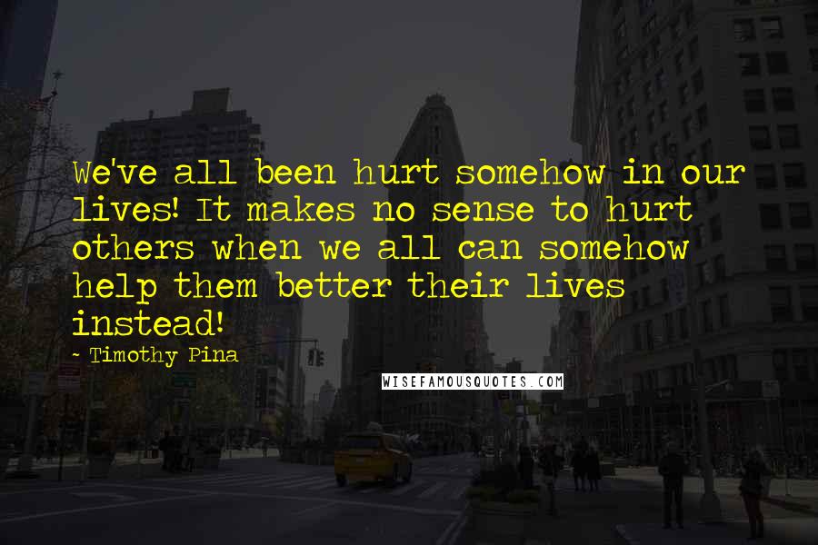 Timothy Pina Quotes: We've all been hurt somehow in our lives! It makes no sense to hurt others when we all can somehow help them better their lives instead!