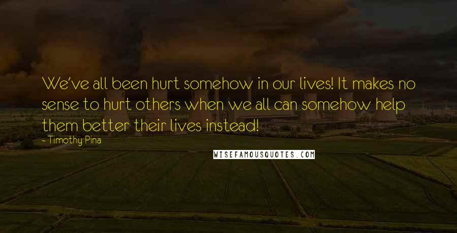 Timothy Pina Quotes: We've all been hurt somehow in our lives! It makes no sense to hurt others when we all can somehow help them better their lives instead!