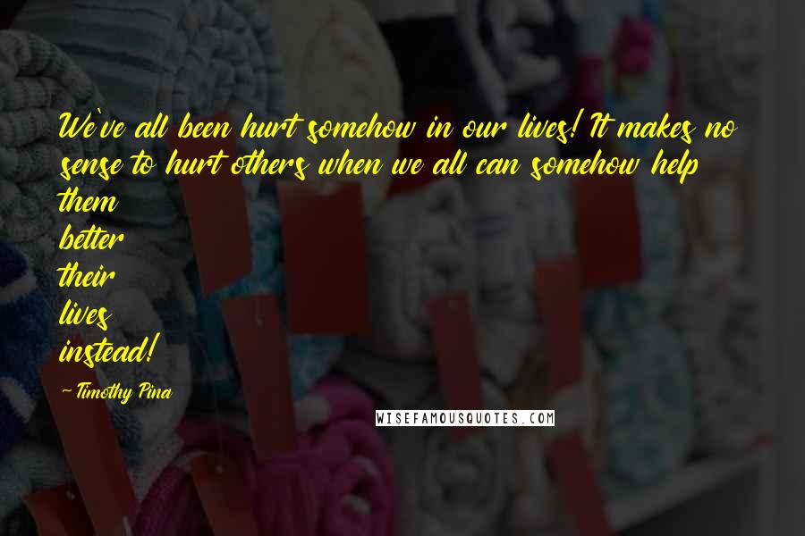 Timothy Pina Quotes: We've all been hurt somehow in our lives! It makes no sense to hurt others when we all can somehow help them better their lives instead!