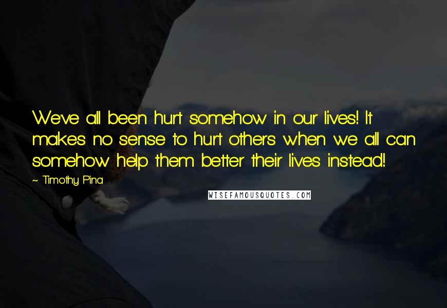 Timothy Pina Quotes: We've all been hurt somehow in our lives! It makes no sense to hurt others when we all can somehow help them better their lives instead!