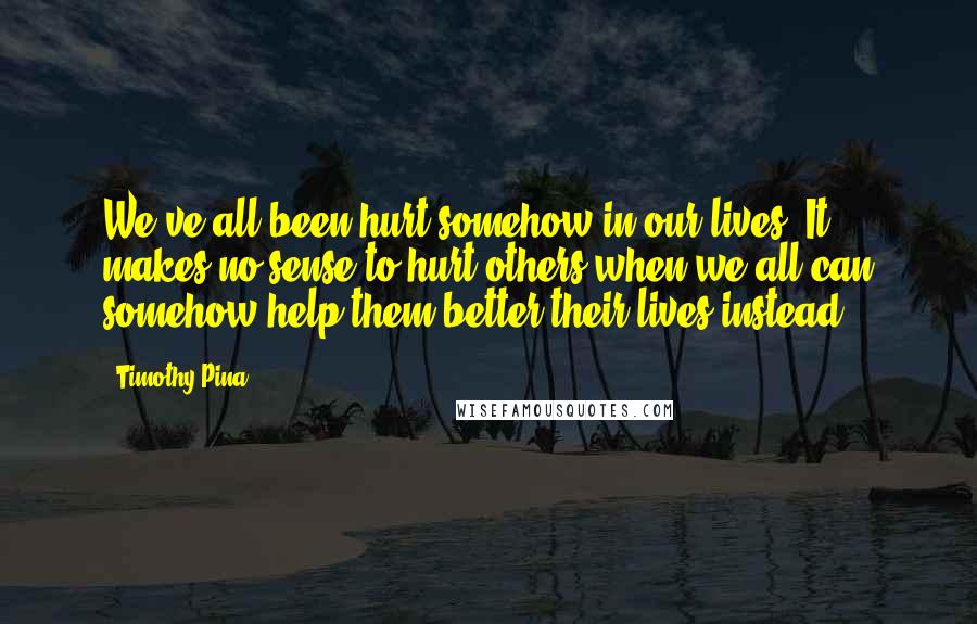 Timothy Pina Quotes: We've all been hurt somehow in our lives! It makes no sense to hurt others when we all can somehow help them better their lives instead!