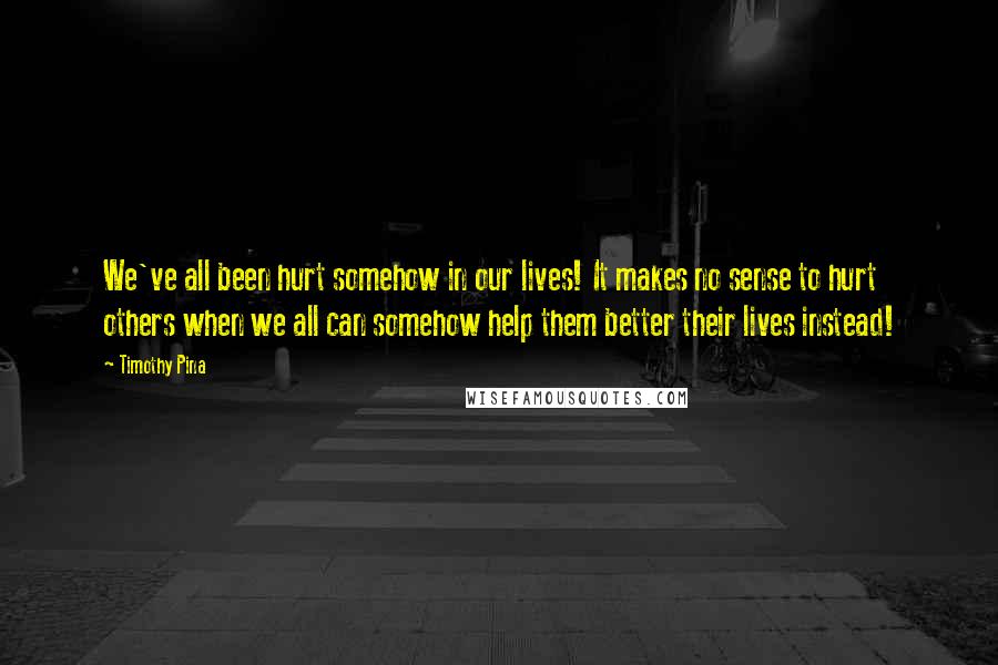 Timothy Pina Quotes: We've all been hurt somehow in our lives! It makes no sense to hurt others when we all can somehow help them better their lives instead!