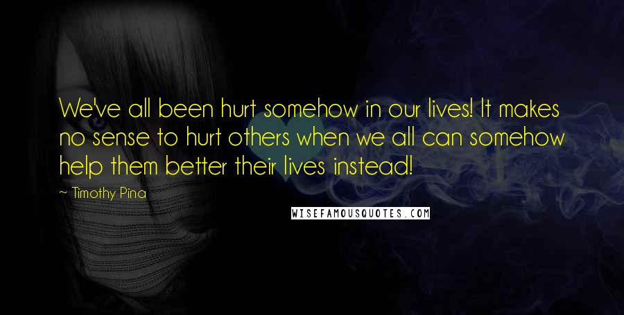 Timothy Pina Quotes: We've all been hurt somehow in our lives! It makes no sense to hurt others when we all can somehow help them better their lives instead!