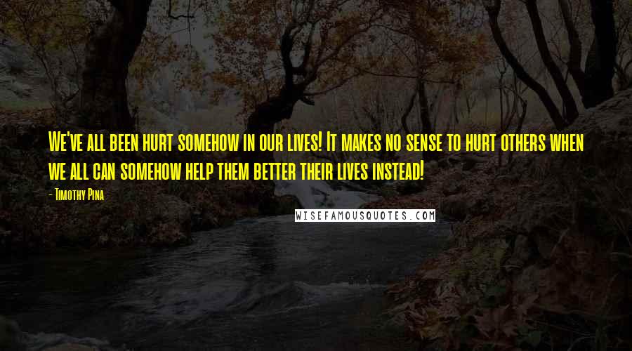 Timothy Pina Quotes: We've all been hurt somehow in our lives! It makes no sense to hurt others when we all can somehow help them better their lives instead!