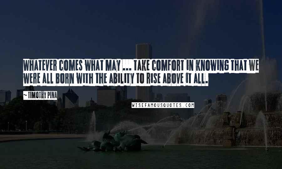 Timothy Pina Quotes: Whatever comes what may ... take comfort in knowing that we were all born with the ability to rise above it all.