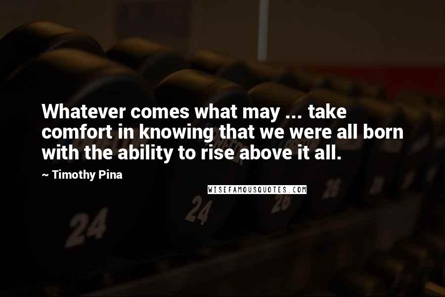 Timothy Pina Quotes: Whatever comes what may ... take comfort in knowing that we were all born with the ability to rise above it all.
