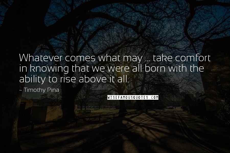 Timothy Pina Quotes: Whatever comes what may ... take comfort in knowing that we were all born with the ability to rise above it all.