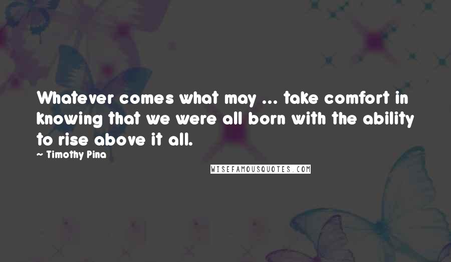 Timothy Pina Quotes: Whatever comes what may ... take comfort in knowing that we were all born with the ability to rise above it all.