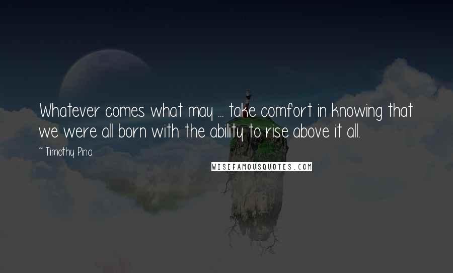Timothy Pina Quotes: Whatever comes what may ... take comfort in knowing that we were all born with the ability to rise above it all.
