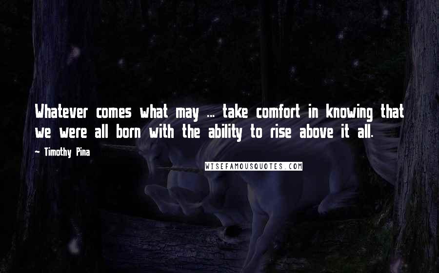Timothy Pina Quotes: Whatever comes what may ... take comfort in knowing that we were all born with the ability to rise above it all.