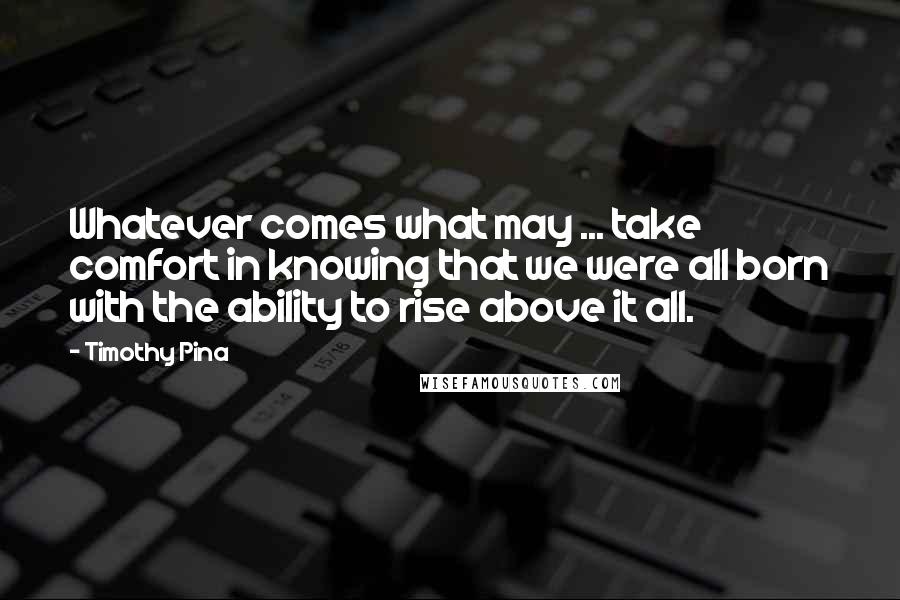 Timothy Pina Quotes: Whatever comes what may ... take comfort in knowing that we were all born with the ability to rise above it all.