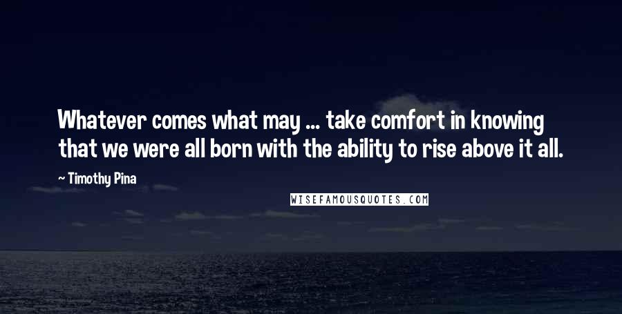 Timothy Pina Quotes: Whatever comes what may ... take comfort in knowing that we were all born with the ability to rise above it all.