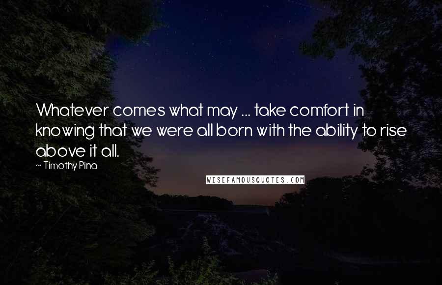 Timothy Pina Quotes: Whatever comes what may ... take comfort in knowing that we were all born with the ability to rise above it all.