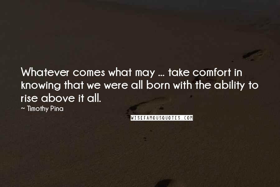 Timothy Pina Quotes: Whatever comes what may ... take comfort in knowing that we were all born with the ability to rise above it all.