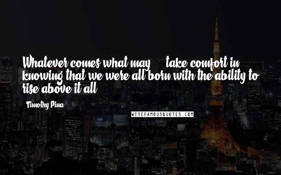 Timothy Pina Quotes: Whatever comes what may ... take comfort in knowing that we were all born with the ability to rise above it all.