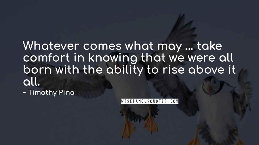Timothy Pina Quotes: Whatever comes what may ... take comfort in knowing that we were all born with the ability to rise above it all.